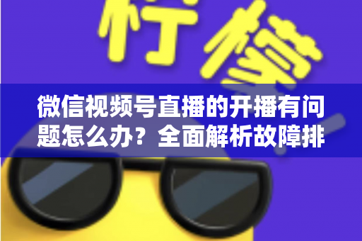 微信视频号直播的开播有问题怎么办？全面解析故障排查与高效解决方案指南