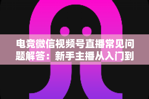电竞微信视频号直播常见问题解答：新手主播从入门到精通的实战运营指南