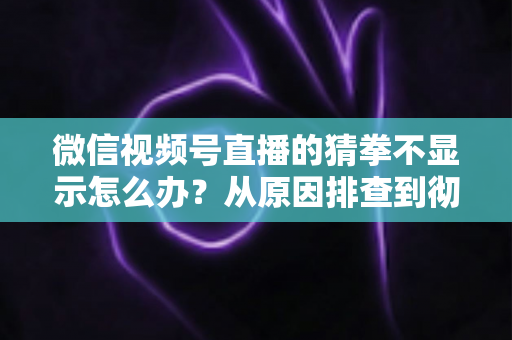 微信视频号直播的猜拳不显示怎么办?从原因排查到彻底解决的一站式实用指南 微信视频号直播的猜拳不显示怎么办?从原因排查到彻底解决的一站式实用指南