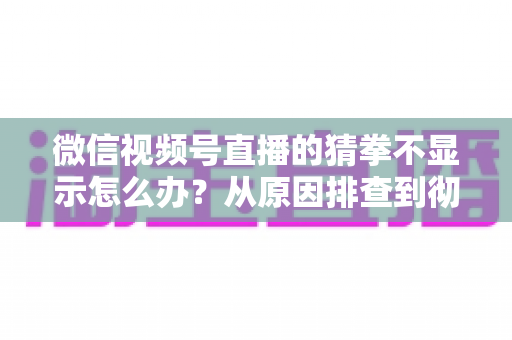 微信视频号直播的猜拳不显示怎么办?从原因排查到彻底解决的一站式实用指南 微信视频号直播的猜拳不显示怎么办?从原因排查到彻底解决的一站式实用指南