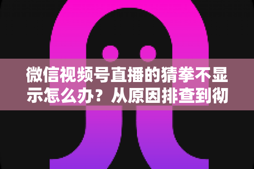 微信视频号直播的猜拳不显示怎么办？从原因排查到彻底解决的一站式实用指南