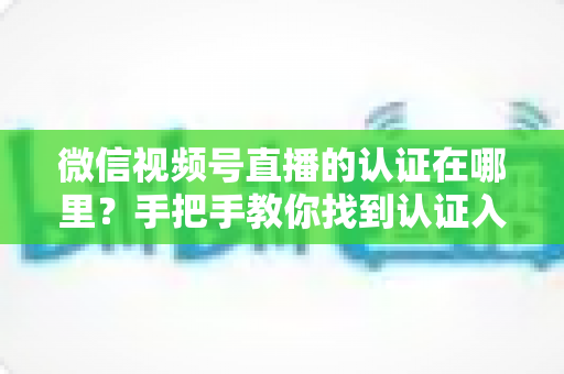 微信视频号直播的认证在哪里？手把手教你找到认证入口并完成直播认证