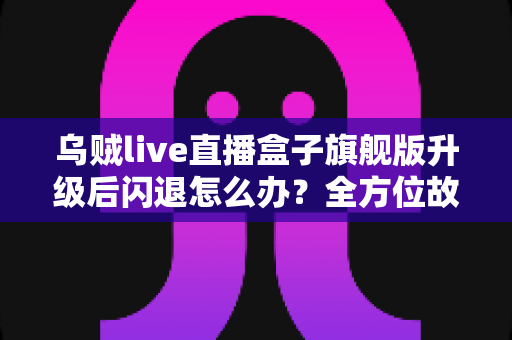 乌贼live直播盒子旗舰版升级后闪退怎么办？全方位故障排查与修复实用指南