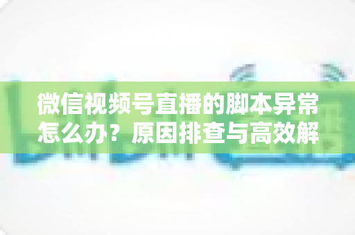 微信视频号直播的脚本异常怎么办?原因排查与高效解决全攻略 微信视频号直播的脚本异常怎么办?原因排查与高效解决全攻略