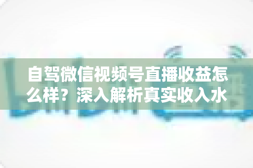 自驾微信视频号直播收益怎么样?深入解析真实收入水平、赚钱途径与提升技巧 自驾微信视频号直播收益怎么样?深入解析真实收入水平、赚钱途径与提升技巧