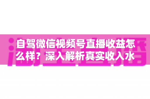 自驾微信视频号直播收益怎么样?深入解析真实收入水平、赚钱途径与提升技巧 自驾微信视频号直播收益怎么样?深入解析真实收入水平、赚钱途径与提升技巧