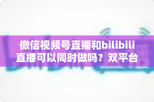 微信视频号直播和bilibili直播可以同时做吗?双平台开播可行性、规则与实操全解析 微信视频号直播和bilibili直播可以同时做吗?双平台开播可行性、规则与实操全解析