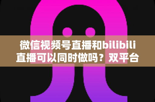 微信视频号直播和bilibili直播可以同时做吗？双平台开播可行性、规则与实操全解析