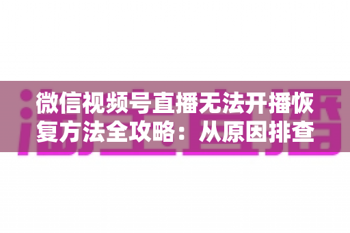 微信视频号直播无法开播恢复方法全攻略：从原因排查到快速解决的完整指南