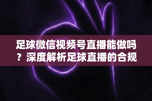 足球微信视频号直播能做吗？深度解析足球直播的合规路径与实操全攻略
