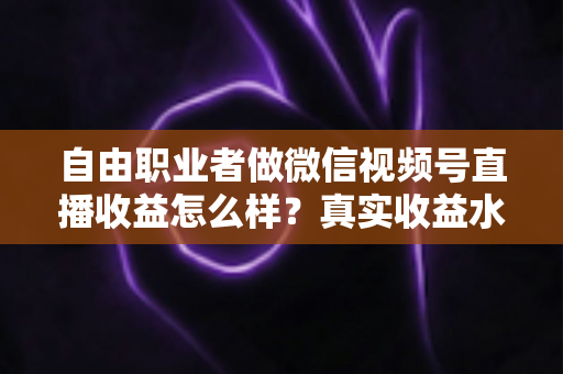自由职业者做微信视频号直播收益怎么样？真实收益水平、变现方式与实战建议全解析