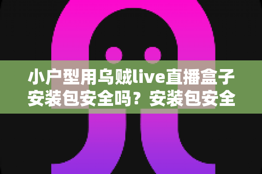 小户型用乌贼live直播盒子安装包安全吗？安装包安全性深度解析与避坑实用指南