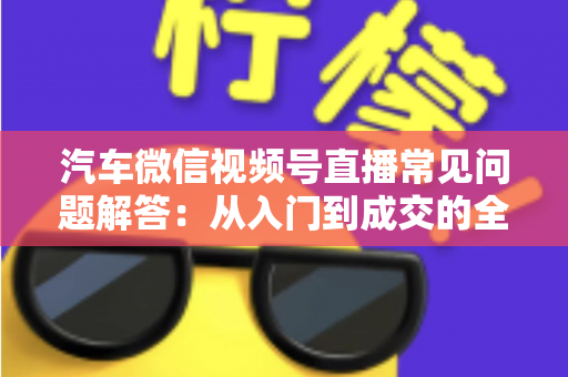 汽车微信视频号直播常见问题解答：从入门到成交的全流程实战指南