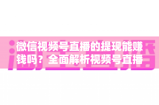 微信视频号直播的提现能赚钱吗？全面解析视频号直播变现规则、提现流程与增收技巧