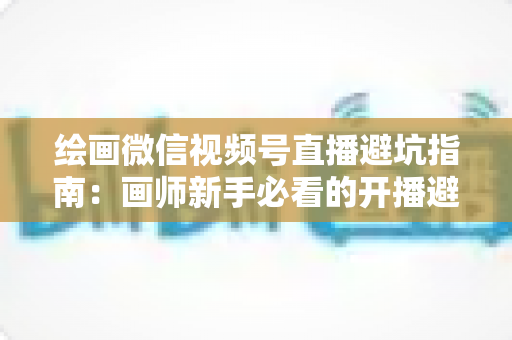 绘画微信视频号直播避坑指南：画师新手必看的开播避雷与运营全攻略