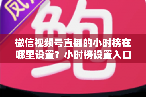 微信视频号直播的小时榜在哪里设置?小时榜设置入口、排名规则与上榜技巧全解析 微信视频号直播的小时榜在哪里设置?小时榜设置入口、排名规则与上榜技巧全解析