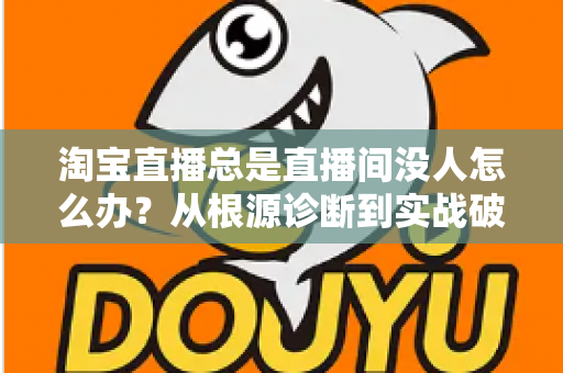 淘宝直播总是直播间没人怎么办?从根源诊断到实战破局的完整指南 淘宝直播总是直播间没人怎么办?从根源诊断到实战破局的完整指南