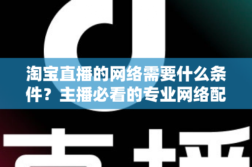 淘宝直播的网络需要什么条件？主播必看的专业网络配置全指南
