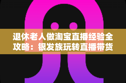 退休老人做淘宝直播经验全攻略：银发族玩转直播带货的实用宝典