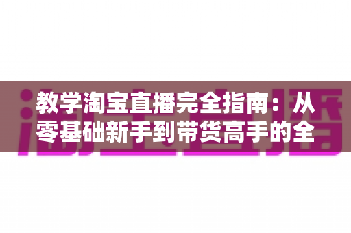教学淘宝直播完全指南:从零基础新手到带货高手的全方位实战手册 教学淘宝直播完全指南:从零基础新手到带货高手的全方位实战手册
