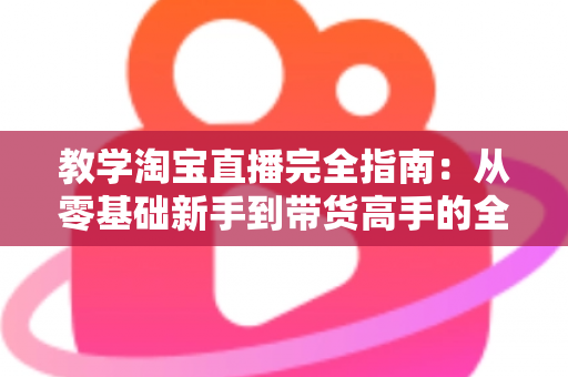 教学淘宝直播完全指南：从零基础新手到带货高手的全方位实战手册