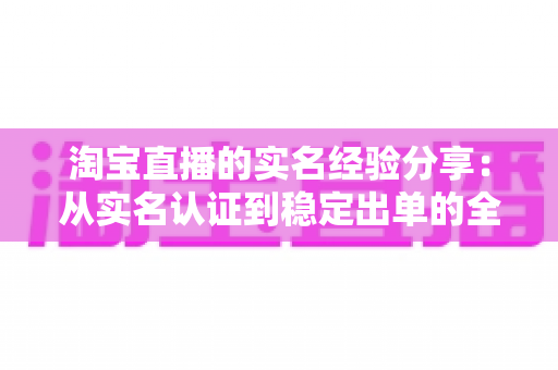 淘宝直播的实名经验分享:从实名认证到稳定出单的全流程实战指南 淘宝直播的实名经验分享:从实名认证到稳定出单的全流程实战指南