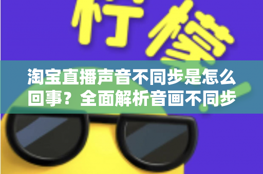 淘宝直播声音不同步是怎么回事？全面解析音画不同步的常见原因与实用解决方法