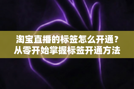 淘宝直播的标签怎么开通?从零开始掌握标签开通方法与流量提升秘籍 淘宝直播的标签怎么开通?从零开始掌握标签开通方法与流量提升秘籍