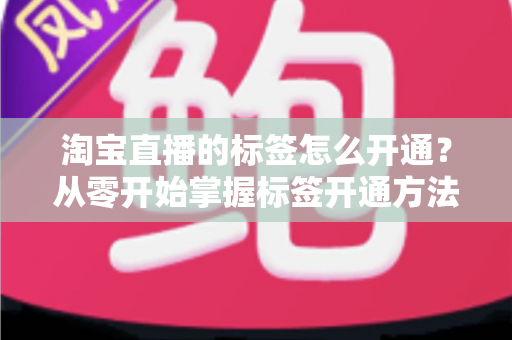 淘宝直播的标签怎么开通？从零开始掌握标签开通方法与流量提升秘籍