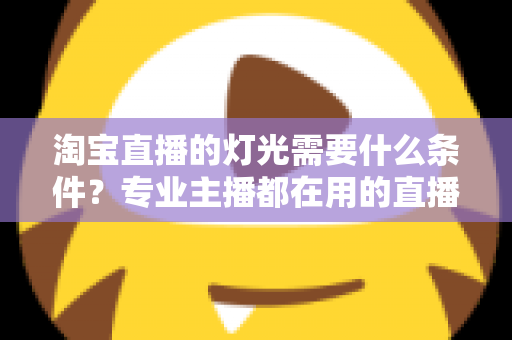 淘宝直播的灯光需要什么条件?专业主播都在用的直播间灯光布置全攻略 淘宝直播的灯光需要什么条件?专业主播都在用的直播间灯光布置全攻略