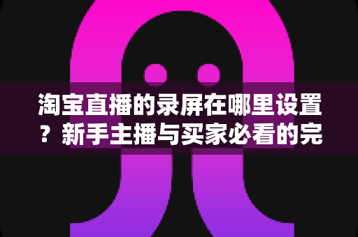 淘宝直播的录屏在哪里设置?新手主播与买家必看的完整录屏操作指南 淘宝直播的录屏在哪里设置?新手主播与买家必看的完整录屏操作指南