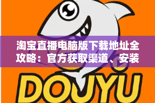 淘宝直播电脑版下载地址全攻略：官方获取渠道、安装步骤与使用指南一文读懂