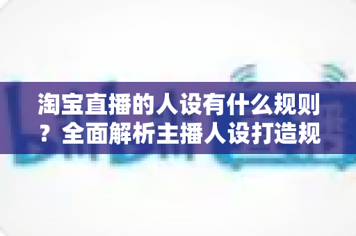 淘宝直播的人设有什么规则?全面解析主播人设打造规范与实用技巧 淘宝直播的人设有什么规则?全面解析主播人设打造规范与实用技巧