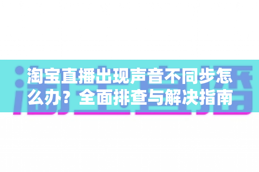 淘宝直播出现声音不同步怎么办?全面排查与解决指南 淘宝直播出现声音不同步怎么办?全面排查与解决指南