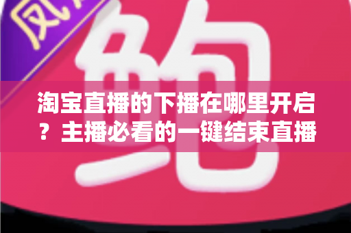 淘宝直播的下播在哪里开启？主播必看的一键结束直播全流程指南
