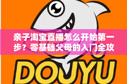 亲子淘宝直播怎么开始第一步？零基础父母的入门全攻略与实操指南