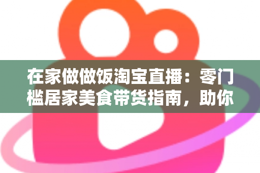 在家做做饭淘宝直播:零门槛居家美食带货指南,助你轻松开启副业赚钱新通道 在家做做饭淘宝直播:零门槛居家美食带货指南,助你轻松开启副业赚钱新通道