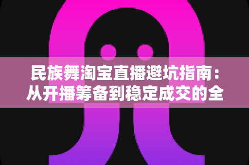 民族舞淘宝直播避坑指南：从开播筹备到稳定成交的全流程实战攻略