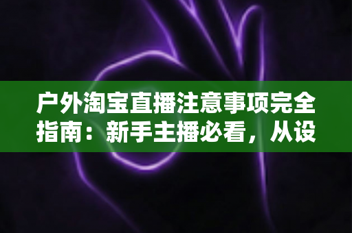 户外淘宝直播注意事项完全指南:新手主播必看,从设备到合规一次讲透,助你流量销量双丰收 户外淘宝直播注意事项完全指南:新手主播必看,从设备到合规一次讲透,助你流量销量双丰收