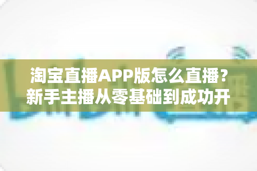 淘宝直播APP版怎么直播?新手主播从零基础到成功开播的完整实操指南 淘宝直播APP版怎么直播?新手主播从零基础到成功开播的完整实操指南
