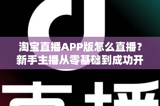 淘宝直播APP版怎么直播?新手主播从零基础到成功开播的完整实操指南 淘宝直播APP版怎么直播?新手主播从零基础到成功开播的完整实操指南