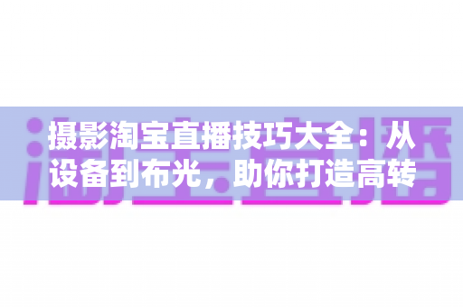 摄影淘宝直播技巧大全：从设备到布光，助你打造高转化直播间