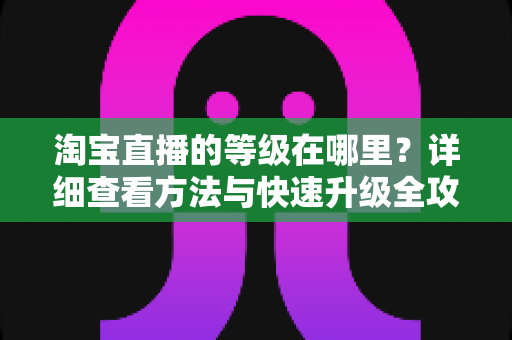 淘宝直播的等级在哪里?详细查看方法与快速升级全攻略 淘宝直播的等级在哪里?详细查看方法与快速升级全攻略