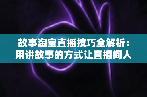 故事淘宝直播技巧全解析:用讲故事的方式让直播间人气与销量双提升的实战指南 故事淘宝直播技巧全解析:用讲故事的方式让直播间人气与销量双提升的实战指南