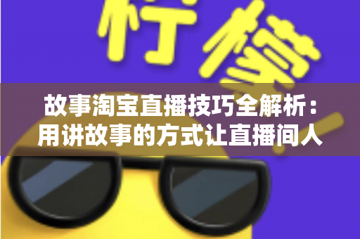 故事淘宝直播技巧全解析：用讲故事的方式让直播间人气与销量双提升的实战指南
