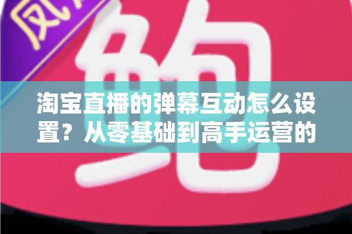 淘宝直播的弹幕互动怎么设置？从零基础到高手运营的完整实操指南
