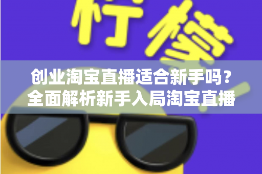 创业淘宝直播适合新手吗？全面解析新手入局淘宝直播的机遇与挑战