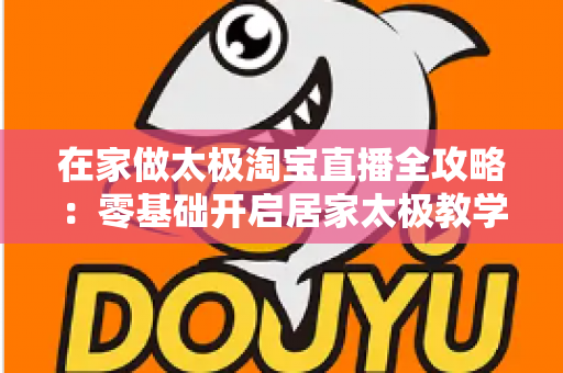 在家做太极淘宝直播全攻略：零基础开启居家太极教学，打造健康养生变现新途径