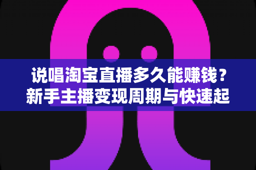 说唱淘宝直播多久能赚钱？新手主播变现周期与快速起号全攻略