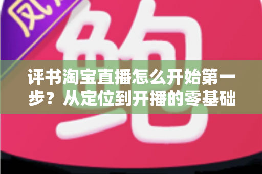 评书淘宝直播怎么开始第一步?从定位到开播的零基础实战指南 评书淘宝直播怎么开始第一步?从定位到开播的零基础实战指南